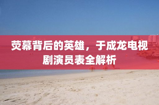 荧幕背后的英雄，于成龙电视剧演员表全解析