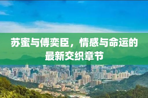 苏蜜与傅奕臣，情感与命运的最新交织章节