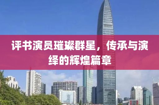 评书演员璀璨群星，传承与演绎的辉煌篇章