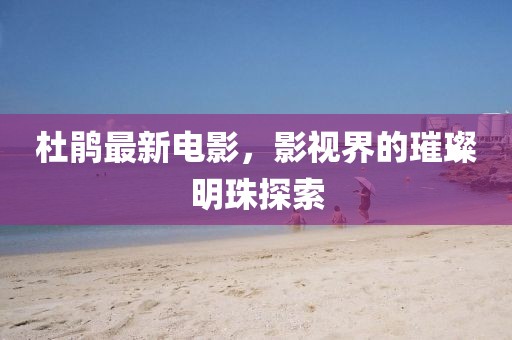 杜鹃最新电影，影视界的璀璨明珠探索