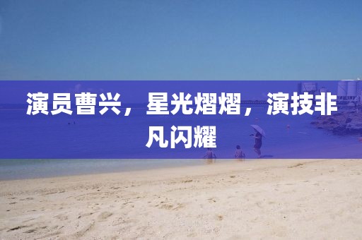 演员曹兴，星光熠熠，演技非凡闪耀