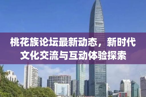 桃花族论坛最新动态，新时代文化交流与互动体验探索