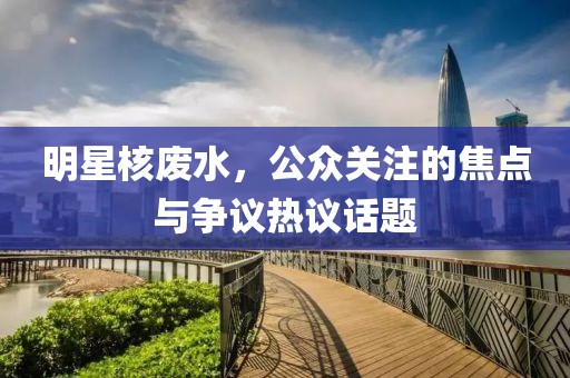 明星核废水，公众关注的焦点与争议热议话题