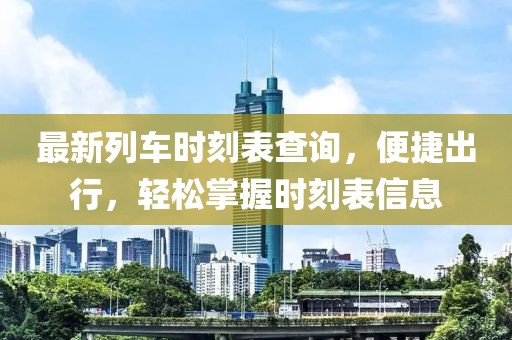最新列车时刻表查询，便捷出行，轻松掌握时刻表信息
