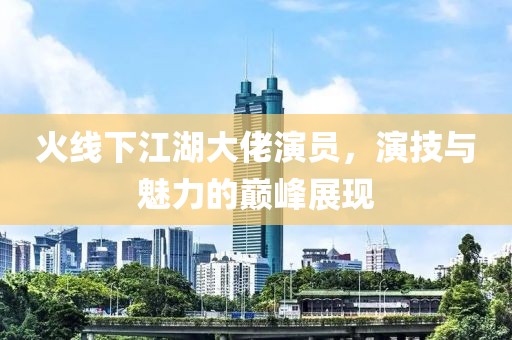 火线下江湖大佬演员，演技与魅力的巅峰展现