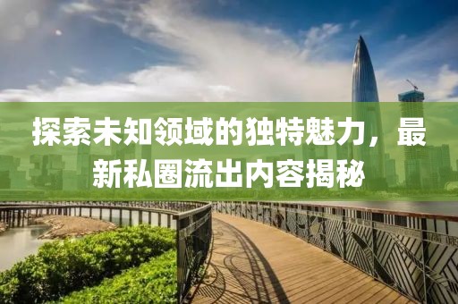 探索未知领域的独特魅力，最新私圈流出内容揭秘