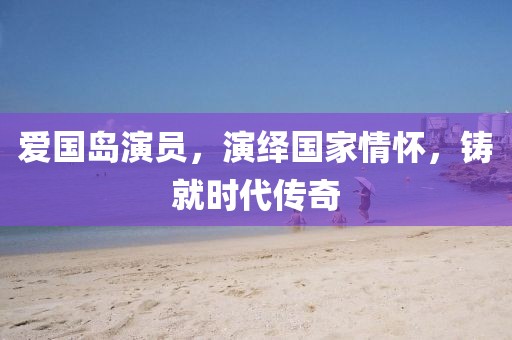 爱国岛演员，演绎国家情怀，铸就时代传奇