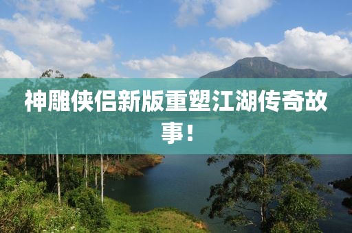 神雕侠侣新版重塑江湖传奇故事！