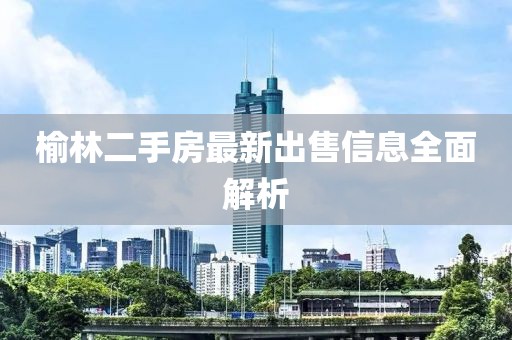 榆林二手房最新出售信息全面解析