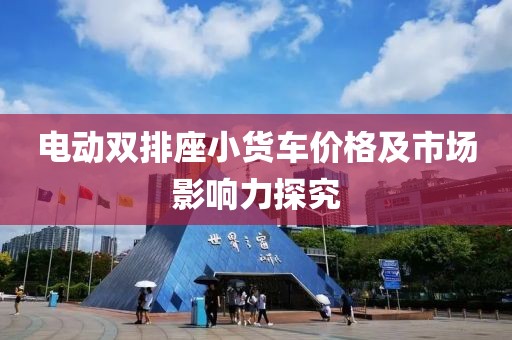 电动双排座小货车价格及市场影响力探究