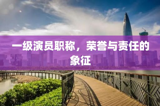 一级演员职称，荣誉与责任的象征