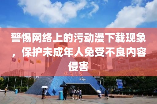 警惕网络上的污动漫下载现象，保护未成年人免受不良内容侵害