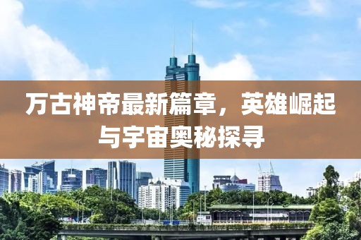 万古神帝最新篇章，英雄崛起与宇宙奥秘探寻