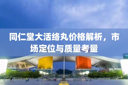 同仁堂大活络丸价格解析，市场定位与质量考量
