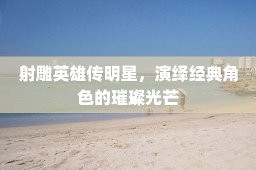 射雕英雄传明星，演绎经典角色的璀璨光芒