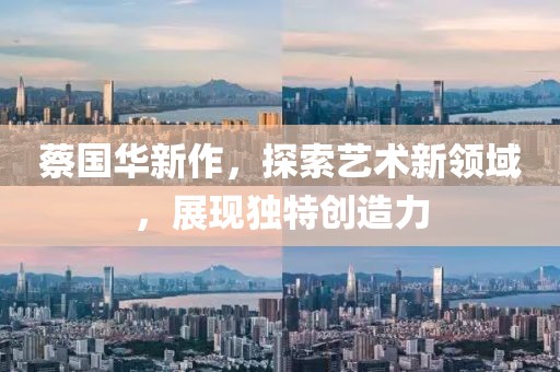 蔡国华新作，探索艺术新领域，展现独特创造力