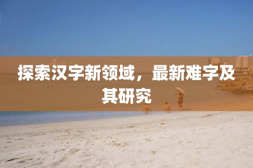 探索汉字新领域，最新难字及其研究