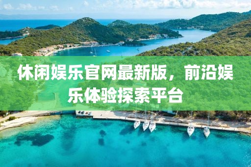 休闲娱乐官网最新版，前沿娱乐体验探索平台