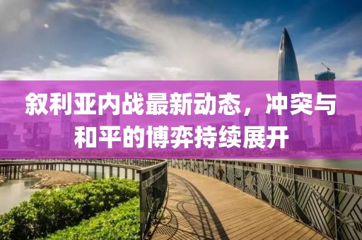 叙利亚内战最新动态，冲突与和平的博弈持续展开