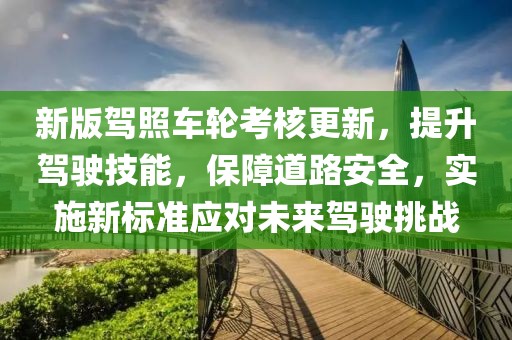 新版驾照车轮考核更新，提升驾驶技能，保障道路安全，实施新标准应对未来驾驶挑战
