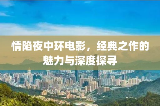 情陷夜中环电影，经典之作的魅力与深度探寻