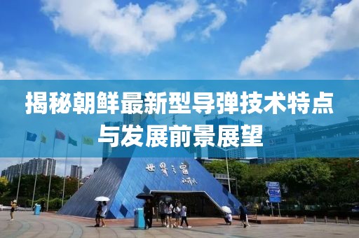 揭秘朝鲜最新型导弹技术特点与发展前景展望