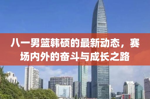 八一男篮韩硕的最新动态，赛场内外的奋斗与成长之路