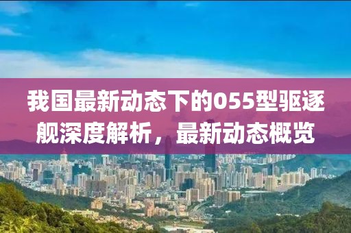 我国最新动态下的055型驱逐舰深度解析，最新动态概览