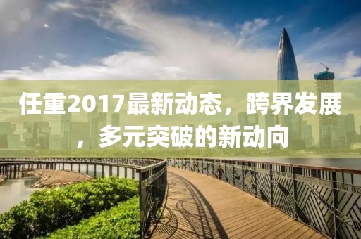 任重2017最新动态，跨界发展，多元突破的新动向