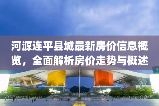 河源连平县城最新房价信息概览，全面解析房价走势与概述