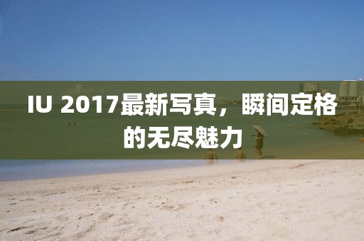 IU 2017最新写真，瞬间定格的无尽魅力