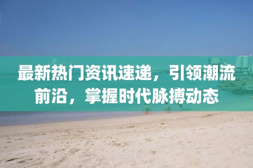 最新热门资讯速递，引领潮流前沿，掌握时代脉搏动态
