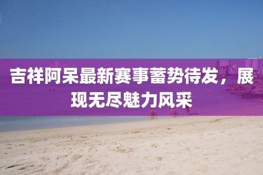吉祥阿呆最新赛事蓄势待发，展现无尽魅力风采