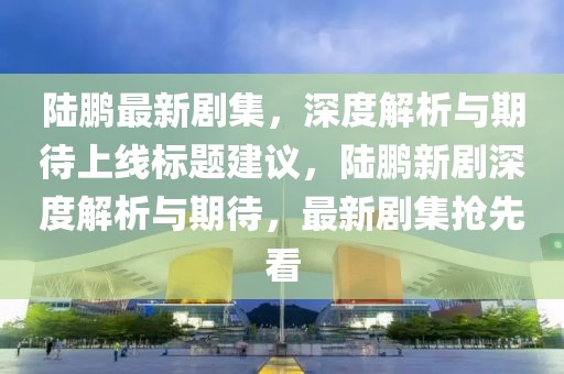 陆鹏最新剧集，深度解析与期待上线标题建议，陆鹏新剧深度解析与期待，最新剧集抢先看