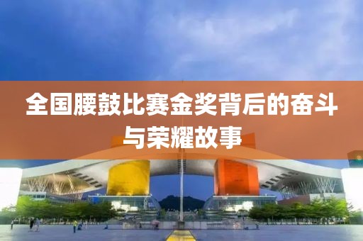 全国腰鼓比赛金奖背后的奋斗与荣耀故事