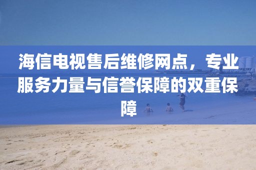 海信电视售后维修网点，专业服务力量与信誉保障的双重保障