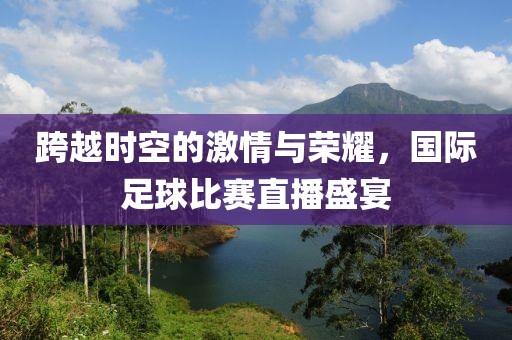 跨越时空的激情与荣耀，国际足球比赛直播盛宴