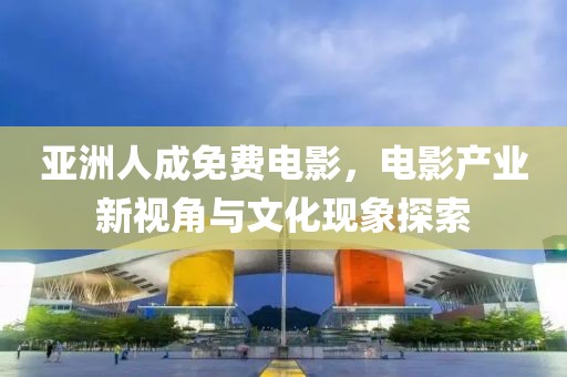 亚洲人成免费电影，电影产业新视角与文化现象探索