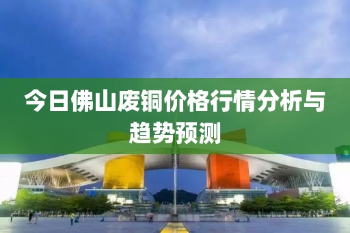 今日佛山废铜价格行情分析与趋势预测