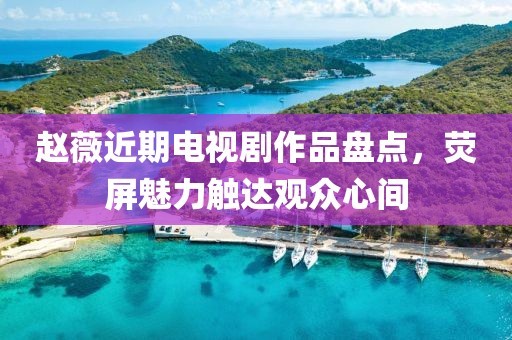 赵薇近期电视剧作品盘点，荧屏魅力触达观众心间