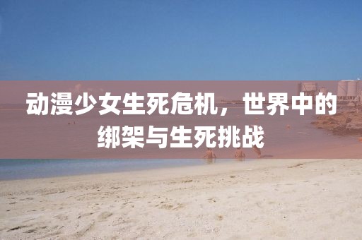 动漫少女生死危机，世界中的绑架与生死挑战