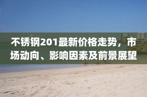 不锈钢201最新价格走势，市场动向、影响因素及前景展望