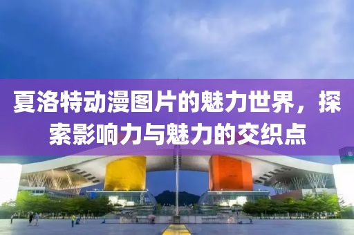 夏洛特动漫图片的魅力世界，探索影响力与魅力的交织点