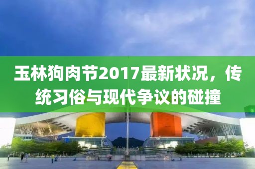 玉林狗肉节2017最新状况，传统习俗与现代争议的碰撞