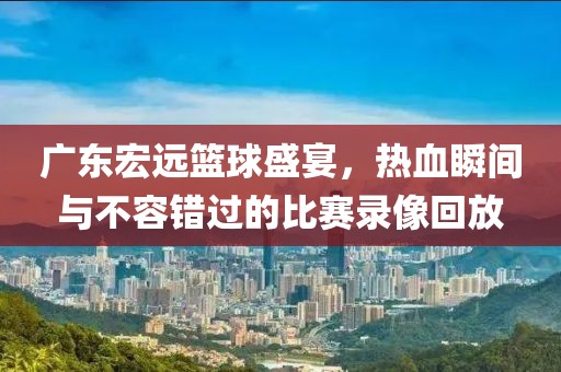 广东宏远篮球盛宴，热血瞬间与不容错过的比赛录像回放
