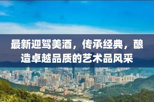 最新迎驾美酒，传承经典，酿造卓越品质的艺术品风采