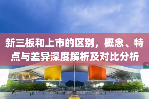 新三板和上市的区别，概念、特点与差异深度解析及对比分析