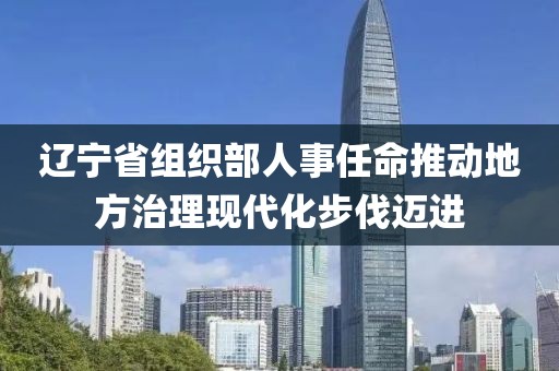 辽宁省组织部人事任命推动地方治理现代化步伐迈进
