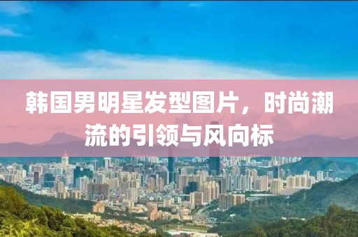 韩国男明星发型图片，时尚潮流的引领与风向标