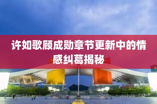 许如歌顾成勋章节更新中的情感纠葛揭秘